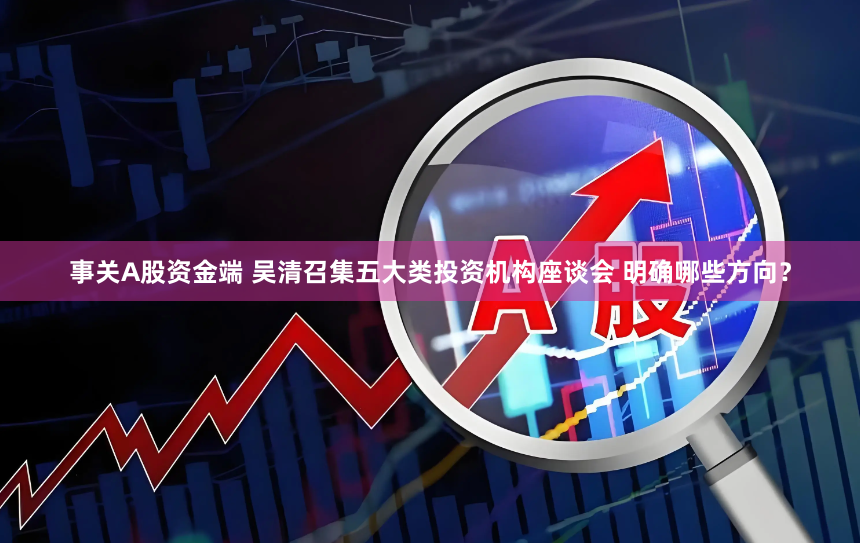 事关A股资金端 吴清召集五大类投资机构座谈会 明确哪些方向？