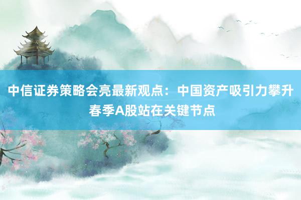 中信证券策略会亮最新观点：中国资产吸引力攀升 春季A股站在关键节点