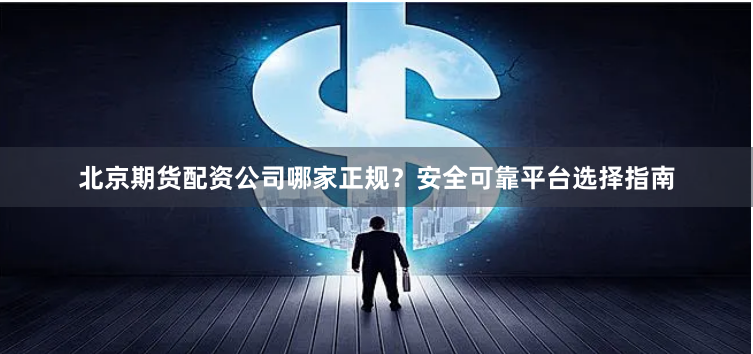 北京期货配资公司哪家正规？安全可靠平台选择指南