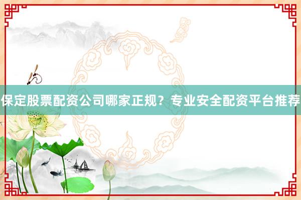 保定股票配资公司哪家正规？专业安全配资平台推荐