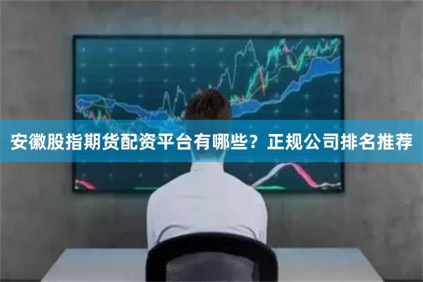 安徽股指期货配资平台有哪些？正规公司排名推荐