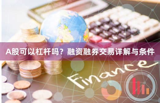 A股可以杠杆吗？融资融券交易详解与条件