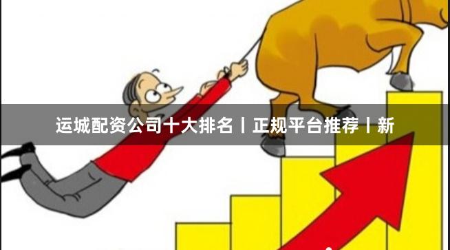 运城配资公司十大排名丨正规平台推荐丨新